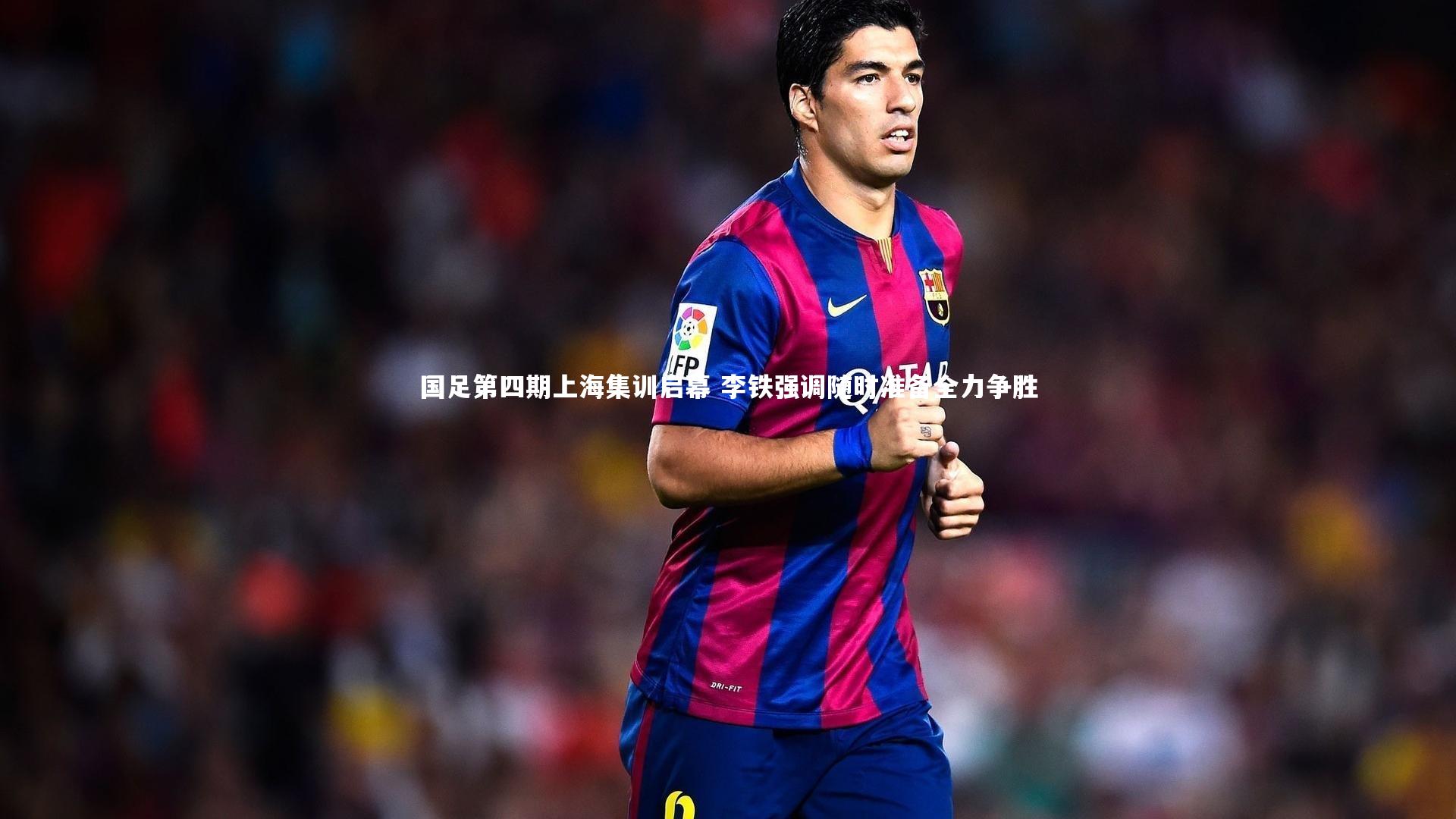 国足第四期上海集训启幕 李铁强调随时准备全力争胜
